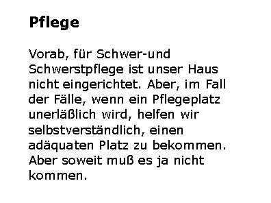 Textfeld: PflegeVorab, f�r Schwer-und Schwerstpflege ist unser Haus nicht eingerichtet. Aber, im Fall der F�lle, wenn ein Pflegeplatz unerl��lich wird, helfen wir selbstverst�ndlich, einen ad�quaten Platz zu bekommen. Aber soweit mu� es ja nicht kommen. 
