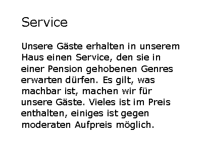 Textfeld: ServiceUnsere G�ste erhalten in unserem Haus einen Service, den sie in einer Pension gehobenen Genres erwarten d�rfen. Es gilt, was machbar ist, machen wir f�r unsere G�ste. Vieles ist im Preis enthalten, einiges ist gegen moderaten Aufpreis m�glich.